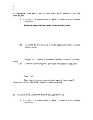 43
43
1.1- TAMANHO DAS AMOSTRA DE UMA POPULAÇÃO INFINITA OU COM
REPOSIÇÃO
1.1.1 – Tamanho da amostra para a média populacional com variância
conhecida.
Sabemos que o intervalo para a média populacional é:
1.1.2 – Tamanho da amostra para a média populacional com variância
desconhecida.
Com gl = n’- 1 , sendo n’ = tamanho da amostra conhecida (amostra
piloto)
1.1.3 – Tamanho da amostra para a proporção de sucesso da população
Onde f = X/n
Caso, desconhecemos a proporção de sucesso da amostra (f),
utilizamos f = 0,5 ou 50%. Então o tamanho da amostra será:
1.2- TAMANHO DAS AMOSTRAS DE POPULAÇÕES FINITAS
1.2.1 – Tamanho da amostra para a média populacional com variância
conhecida.
 