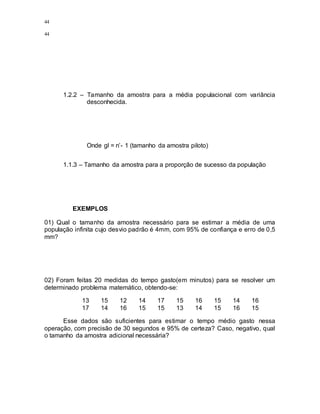 44
44
1.2.2 – Tamanho da amostra para a média populacional com variância
desconhecida.
Onde gl = n’- 1 (tamanho da amostra piloto)
1.1.3 – Tamanho da amostra para a proporção de sucesso da população
EXEMPLOS
01) Qual o tamanho da amostra necessário para se estimar a média de uma
população infinita cujo desvio padrão é 4mm, com 95% de confiança e erro de 0,5
mm?
02) Foram feitas 20 medidas do tempo gasto(em minutos) para se resolver um
determinado problema matemático, obtendo-se:
13 15 12 14 17 15 16 15 14 16
17 14 16 15 15 13 14 15 16 15
Esse dados são suficientes para estimar o tempo médio gasto nessa
operação, com precisão de 30 segundos e 95% de certeza? Caso, negativo, qual
o tamanho da amostra adicional necessária?
 