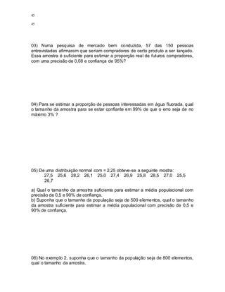 45
45
03) Numa pesquisa de mercado bem conduzida, 57 das 150 pessoas
entrevistadas afirmaram que seriam compradores de certo produto a ser lançado.
Essa amostra é suficiente para estimar a proporção real de futuros compradores,
com uma precisão de 0,08 e confiança de 95%?
04) Para se estimar a proporção de pessoas interessadas em água fluorada, qual
o tamanho da amostra para se estar confiante em 99% de que o erro seja de no
máximo 3% ?
05) De uma distribuição normal com = 2,25 obteve-se a seguinte mostra:
27,5 25,6 28,2 26,1 25,0 27,4 26,9 25,8 28,5 27,0 25,5
26,7
a) Qual o tamanho da amostra suficiente para estimar a média populacional com
precisão de 0,5 e 90% de confiança.
b) Suponha que o tamanho da população seja de 500 elementos, qual o tamanho
da amostra suficiente para estimar a média populacional com precisão de 0,5 e
90% de confiança.
06) No exemplo 2, suponha que o tamanho da população seja de 800 elementos,
qual o tamanho da amostra.
 