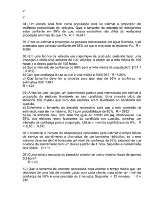 47
47
04) Um estudo será feito numa população para se estimar a proporção de
mulheres possuidoras de veículos. Qual o tamanho da amostra se desejarmos
estar confiante em 99% de que, nossa estimativa não difira da verdadeira
proporção em mais do que 1%. R = 16.641
05) Para se estimar a proporção de pessoas interessadas em água fluorada, qual
a amostra para se estar confiante em 95% de que o erro será no máximo 1%. R =
9.604
06) Em uma fabrica de válvulas um engenheiro de produção pretende fazer uma
inspeção e retira uma amostra de 400 válvulas, e obtém-se a vida média de 800
horas e o desvio padrão de 100 horas.
a) Qual o intervalo de confiança de 99% para a vida média da população? [787,1
; 812,9]
b) Com que confiança dir-se-ia que a vida média é 8000,98? R 15,86%
c) Que tamanho deve ter a amostra para que seja de 95% a confiança na
estimativa 800 7,84?
R = 625
07) Antes de uma eleição, um determinado partido está interessado em estimar a
proporção de eleitores favoráveis ao seu candidato. Uma amostra piloto de
tamanho 100 revelou que 60% dos eleitores eram favoráveis ao candidato em
questão.
a) Determine o tamanho da amostra necessário para que o erro cometido na
estimação seja de, no máximo, 0,01 com probabilidade de 80%. R = 3932
b) Se na amostra final, com tamanho igual ao obtido em (a), observou-se que
55%, dos eleitores eram favoráveis ao candidato em questão, construa um
intervalo de confiança para a proporção. Utilize o nível de significância de 5%. R
= [0,53 ; 0,57]
08) Determine o número de observações necessário para estimar o tempo médio
de serviço de atendimento a chamadas de um bombeiro hidráulico, se o erro
máximo deve ser de 0,6 hora para um nível de confiança de 95%, sabendo-se que
o tempo de atendimento tem um desvio padrão de 1 hora. Suponha a normalidade
dos dados. R = 11
09) Como seria a resposta do exercício anterior se o erro máximo fosse de apenas
0,3 hora?
R = 43
10) Qual o tamanho da amostra necessária para estimar o tempo médio que um
vendedor de uma loja de móveis gasta com cada cliente, para obter um nível de
confiança de 99% e uma precisão de 2 minutos. Suponha = 12 minutos. R =
240
 