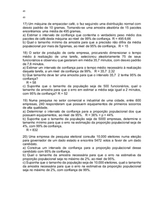 49
49
17) Um máquina de empacotar café, o faz seguindo uma distribuição normal com
desvio padrão de 10 gramas. Tomando-se uma amostra aleatória de 15 pacotes
encontramos uma média de 495 gramas.
a) Estimar o intervalo de confiança que contenha o verdadeiro peso médio dos
pacotes de café desta máquina ao nível de 99% de confiança. R = 495 6,66
b) Qual o tamanho mínimo da amostra para que a precisão não difira da média
populacional por mais de 5gramas, ao nível de 95% de confiança. R = 15
18) O setor de produção de certa empresa, procurando dimensionar o tempo
médio à realização de uma tarefa, selecionou aleatoriamente 75 de seus
funcionários e observou que gastaram em média 35,7 minutos, com desvio padrão
de 7,8 minutos.
a) Estimar um intervalo de confiança para o tempo médio necessário à realização
daquela tarefa, a um nível de confiança de 99%. R = 35,7 2,32
b) Que tamanho deve ter uma amostra para que o intervalo 35,7 2 tenha 95% de
confiança?
R = 58
c) Suponha que o tamanho da população seja de 500 funcionários, qual o
tamanho da amostra para que o erro em estimar a média seja igual a 2 minutos,
com 95% de confiança? R = 52
19) Numa pesquisa no setor comercial e industrial de uma cidade, entre 600
empresas, 240 responderam que possuem equipamentos de primeiros socorros
de alta qualidade.
a) Determinar o intervalo de confiança para a proporção populacional dos que
possuem equipamentos, ao nível de 95%. R = 36% < p < 44%
b) Suponha que o tamanho da população seja de 5000 empresas, determine o
tamanho mínimo para que o erro na estimação da proporção populacional seja de
4%, com 99% de confiança.
R = 832
20) Uma empresa de pesquisa eleitoral consulta 10.000 eleitores numa eleição
para governador de um dado estado e encontra 5472 votos a favor de um dado
candidato.
a) Construa um intervalo de confiança para a proporção populacional desse
candidato com 95% de confiança.
b) Qual o tamanho da amostra necessária para que o erro na estimativa da
proporção populacional seja no máximo de 2%, ao nível de 95%.
c) Suponha que o tamanho da população seja de 10.000 eleitores, qual o tamanho
da amostra necessária para que o erro na estimativa da proporção populacional
seja no máximo de 2%, com confiança de 99%.
 
