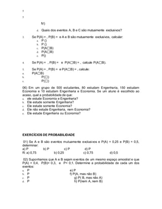 5
5
IV)
d. Quais dos eventos A, B e C são mutuamente exclusivos?
3. Se P(A) = , P(B) = e A e B são mutuamente exclusivos, calcular:
a. P ()
b. P ()
c. P(A B)
d. P(A B)
e. P()
4. Se P(A) = , P(B) = e P(A B) = , calcule P(A B).
5. Se P(A) = , P(B) = e P(A B) = , calcule:
a. P(A B)
b. P( )
c. P( )
06) Em um grupo de 500 estudantes, 80 estudam Engenharia, 150 estudam
Economia e 10 estudam Engenharia e Economia. Se um aluno é escolhido ao
acaso, qual a probabilidade de que:
a. ele estude Economia e Engenharia?
b. Ele estude somente Engenharia?
c. Ele estude somente Economia?
d. Ele não estude Engenharia, nem Economia?
e. Ele estude Engenharia ou Economia?
EXERCÍCIOS DE PROBABILIDADE
01) Se A e B são eventos mutuamente exclusivos e P(A) = 0,25 e P(B) = 0,5,
determinar:
a) P b) P c) P d) P
R: a) 0,75 b) 0,25 c) 0,75 d) 0,5
02) Suponhamos que A e B sejam eventos de um mesmo espaço amostral e que
P(A) = 0,4, P(B)= 0,3, e P= 0,1. Determine a probabilidade de cada um dos
eventos:
a. P e) P
b. P f) P(A, mas não B)
c. P g) P( B, mas não A)
d. P h) P(nem A, nem B)
 