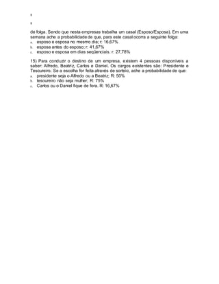 8
8
de folga. Sendo que nesta empresas trabalha um casal (Esposo/Esposa). Em uma
semana ache a probabilidade de que, para este casal ocorra a seguinte folga:
a. esposo e esposa no mesmo dia; r: 16,67%
b. esposa antes do esposo; r: 41,67%
c. esposo e esposa em dias seqüenciais. r: 27,78%
15) Para conduzir o destino de um empresa, existem 4 pessoas disponíveis a
saber: Alfredo, Beatriz, Carlos e Daniel. Os cargos existentes são: Presidente e
Tesoureiro. Se a escolha for feita através de sorteio, ache a probabilidade de que:
a. presidente seja o Alfredo ou a Beatriz; R: 50%
b. tesoureiro não seja mulher; R: 75%
c. Carlos ou o Daniel fique de fora. R: 16,67%
 