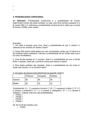 9
9
4. PROBABILIDADE CONDICIONAL
4.1 Definição: Probabilidade Condicional é a probabilidade de ocorrer
determinado evento sob dada condição, ou seja, para dois eventos quaisquer A e
B, sendo P(B) 0, definimos a probabilidade condicional de A, dado que o evento
B ocorreu, P(A/B), como sendo:
Exemplos:
1. Um dado é lançado para cima. Qual a probabilidade de sair o número 3,
sabendo-se ter ocorrido um número ímpar?
2. Temos 200 alunos matriculados em uma universidade, sendo que 10 homens e
20 mulheres fazem estatística. Calcular a probabilidade de ser mulher dado que é
do curso de estatística.
3. Uma família planeja ter 3 crianças. Qual é a probabilidade de que a família
tenha 3 rapazes, dado que a primeira criança que nasceu é rapaz?
4. Dois dados perfeitos são lançados. Qual é a probabilidade de sair soma 8,
sendo que ocorreu o 3 no primeiro dado?
5. Um grupo de pessoas está classificado da seguinte maneira:
Professor Advogado Dentista
Homem 60 80 50
Mulher 90 40 30
Considerando: H = a pessoa é homem ; M = a pessoa é mulher ; P =
a pessoa é professor ; A = a pessoa é advogado ; D = a pessoa é
dentista . Calcule cada uma das probabilidades:
a. P(A/H) =
b. P(P/M) =
c. P(D/H) =
d. P(A/M) =
06. Se A e B são eventos com :
a. P(A/B)
 