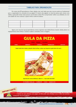 PRODUÇÃO DE DOCUMENTOS PROFISSIONAIS 101 
Em nossa aula 09 aprendemos a fazer tabelas, mas você sabia que este recurso pode ser fundamental 
para a organização do conteúdo de sua página? A maioria das páginas na internet possui pelo menos uma 
tabela, a qual pode muitas vezes possuir suas bordas ocultas. Para compreender melhor sua utilidade, irei criar 
uma tabela de cinco colunas e quatro linhas conforme abaixo: 
Agora, com recursos que já aprendemos, vamos organizar esta tabela. Vamos mesclar células, alterar os 
espaçamentos entre linhas e colunas e aplicar conteúdo, cores e imagens. 
TABELAS PARA ORGANIZAÇÃO 
IMPORTANTE 
A forma em que salvamos uma página da Web pode variar. Verifique como é feito este processo 
juntamente com seu professor! 
 
