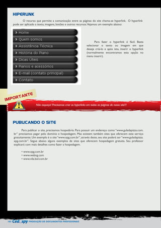 102 PRODUÇÃO DE DOCUMENTOS PROFISSIONAIS 
O recurso que permite a comunicação entre as páginas do site chama-se hyperlink. O hyperlink 
pode ser aplicado a texto, imagens, botões e outros recursos. Vejamos um exemplo abaixo: 
Para publicar o site, precisamos hospedá-lo. Para possuir um endereço como “www.guladapizza.com. 
br” precisamos pagar pelo domínio e hospedagem. Mas existem também sites que oferecem este serviço 
gratuitamente. Um exemplo é o site “www.xpg.com.br”, através deste, seu site poderá ser “www.guladapizza. 
xpg.com.br”. Segue abaixo alguns exemplos de sites que oferecem hospedagem gratuita. Seu professor 
explicará com mais detalhes como fazer a hospedagem. 
• www.xpg.com.br 
• www.webng.com 
• www.vila.bol.com.br 
IMPORTANTE 
Não esqueça! Precisamos criar os hyperlinks em todas as páginas de nosso site!!! 
HIPERLINK 
PUBLICANDO O SITE 
Para fazer o hyperlink é fácil. Basta 
selecionar o texto ou imagem em que 
deseja criá-lo e após isto, inserir o hyperlink 
(normalmente encontramos esta opção no 
menu inserir). 
 