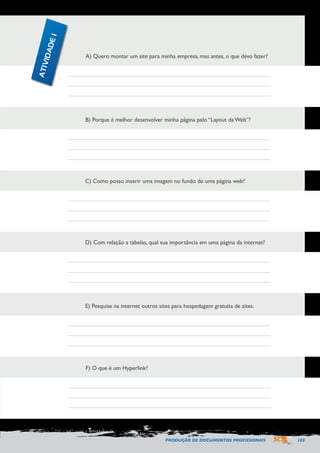PRODUÇÃO DE DOCUMENTOS PROFISSIONAIS 103 
A) Quero montar um site para minha empresa, mas antes, o que devo fazer? 
B) Porque é melhor desenvolver minha página pelo “Layout da Web”? 
C) Como posso inserir uma imagem no fundo de uma página web? 
D) Com relação a tabelas, qual sua importância em uma página da internet? 
E) Pesquise na internet outros sites para hospedagem gratuita de sites. 
F) O que é um Hyperlink? 
ATIVIDADE 1 
 