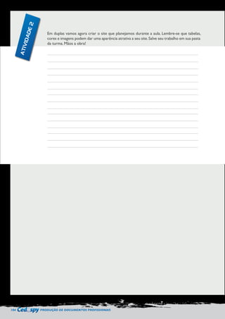 104 PRODUÇÃO DE DOCUMENTOS PROFISSIONAIS 
Em duplas vamos agora criar o site que planejamos durante a aula. Lembre-se que tabelas, 
cores e imagens podem dar uma aparência atrativa a seu site. Salve seu trabalho em sua pasta 
da turma. Mãos a obra! 
ATIVIDADE 2 
 