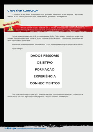 106 PRODUÇÃO DE DOCUMENTOS PROFISSIONAIS 
O currículo é uma forma de apresentar suas qualidades profissionais a uma empresa. Deve conter 
detalhes de sua carreira profissional, seus conhecimentos, qualidades e dados pessoais. 
Na internet podemos encontrar vários modelos de currículos. Porém para um contato com uma grande 
empresa é recomendável evitar utilização destes modelos. O ideal é utilizar a criatividade e desenvolver seu 
próprio documento. Seja original. 
Para facilitar o desenvolvimento, uma dica válida é criar primeiro os títulos principais do seu currículo. 
Segue exemplo: 
Com base nos títulos principais, agora devemos selecionar requisitos importantes para cada assunto e 
montar nosso currículo. Segue na próxima página um currículo completo para exemplo: 
O QUE É UM CURRÍCULO? 
IMPORTANTE 
Um bom currículo nunca é produzido em 15 minutos. Devemos sempre buscar qualidade em seu 
desenvolvimento, afinal este documento pode ser nossa porta de entrada para uma grande carreira. 
DADOS PESSOAIS 
OBJETIVO 
FORMAÇÃO 
EXPERIÊNCIA 
CONHECIMENTOS 
 