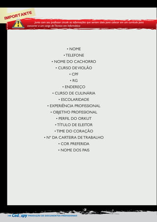 108 PRODUÇÃO DE DOCUMENTOS PROFISSIONAIS 
IMPORTANTE 
Junto com seu professor circule as informações que seriam úteis para colocar em um currículo para 
concorrer a um cargo de Técnico em Informática: 
• NOME 
• TELEFONE 
• NOME DO CACHORRO 
• CURSO DE VIOLÃO 
• CPF 
• RG 
• ENDEREÇO 
• CURSO DE CULINÁRIA 
• ESCOLARIDADE 
• EXPERIÊNCIA PROFISSIONAL 
• OBJETIVO PROFISSIONAL 
• PERFIL DO ORKUT 
• TÍTULO DE ELEITOR 
• TIME DO CORAÇÃO 
• Nº DA CARTEIRA DE TRABALHO 
• COR PREFERIDA 
• NOME DOS PAIS 
 
