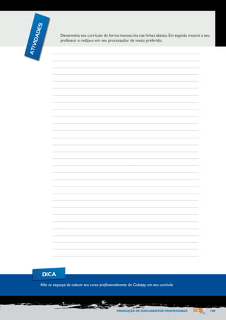 PRODUÇÃO DE DOCUMENTOS PROFISSIONAIS 109 
Desenvolva seu currículo de forma manuscrita nas linhas abaixo. Em seguida mostre a seu 
professor e redija-o em seu processador de texto preferido. 
Não se esqueça de colocar seu curso profissionalizante da Cedaspy em seu currículo 
DICA 
ATIVIDADES 
 