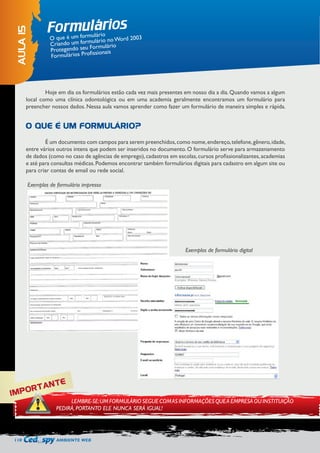 110 AMBIENTE WEB 
Hoje em dia os formulários estão cada vez mais presentes em nosso dia a dia. Quando vamos a algum 
local como uma clínica odontológica ou em uma academia geralmente encontramos um formulário para 
preencher nossos dados. Nessa aula vamos aprender como fazer um formulário de maneira simples e rápida. 
É um documento com campos para serem preenchidos, como nome, endereço, telefone, gênero, idade, 
entre vários outros intens que podem ser inseridos no documento. O formulário serve para armazenamento 
de dados (como no caso de agências de emprego), cadastros em escolas, cursos profissionalizantes, academias 
e até para consultas médicas. Podemos encontrar também formulários digitais para cadastro em algum site ou 
para criar contas de email ou rede social. 
Exemplos de formulário impresso 
Exemplos de formulário digital 
Formulários 
AULA 15 
O que é um formulário 
Criando um formulário no Word 2003 
Protegendo seu Formulário 
Formulários Profissionais 
O QUE É UM FORMULÁRIO? 
IMPORTANTE 
LEMBRE-SE: UM FORMULÁRIO SEGUE COM AS INFORMAÇÕES QUE A EMPRESA OU INSTITUIÇÃO 
PEDIRÁ, PORTANTO ELE NUNCA SERÁ IGUAL! 
 
