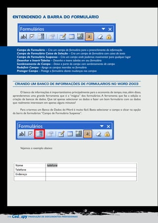 112 PRODUÇÃO DE DOCUMENTOS PROFISSIONAIS 
ENTENDENDO A BARRA DO FORMULÁRIO 
Campo de Formulário – Cria um campo de formulário para o preenchimento da informação 
Campo de Formulário Caixa de Seleção – Cria um campo de formulário com caixa de texto 
Campo de Formulário Suspenso – Cria um campo onde podemos movimentar para qualquer lugar 
Desenhar e Inserir Tabelas – Desenha e insere tabelas em seu formulário 
Sombreamento de Campo – Deixa a parte do campo com sombreamento de campo 
Redefinir Campo – Apaga os campos inseridos no formulário 
Proteger Campo – Protege o formulário diante mudanças nos campos 
CRIANDO UM BANCO DE INFORMAÇÕES DE FORMULÁRIOS NO WORD 2003 
O banco de informações é importantíssimo principalmente para a economia de tempo, mas, além disso, 
aprenderemos uma grande ferramenta que é a “mágica” dos formulários. A ferramenta que faz a edição e 
criação de bancos de dados. Que tal apenas selecionar os dados e fazer um bom formulário com os dados 
que realmente interessam em apenas alguns minutos? 
Para criarmos um Banco de Dados do Word é muito fácil. Basta selecionar o campo e clicar na opção 
da barra de formulários “Campo de Formulário Suspensa”. 
Vejamos o exemplo abaixo: 
 
