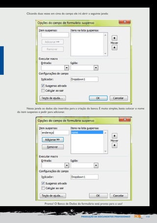 PRODUÇÃO DE DOCUMENTOS PROFISSIONAIS 113 
Clicando duas vezes em cima do campo ele irá abrir a seguinte janela: 
Nessa janela os dados são inseridos para a criação do banco. É muito simples, basta colocar o nome 
do item suspenso e pedir para adicionar. 
Pronto! O Banco de Dados do formulário está pronto para o uso! 
 