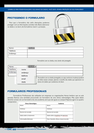 114 PRODUÇÃO DE DOCUMENTOS PROFISSIONAIS 
Para que o formulário não sofra alterações, podemos 
proteger com as informações contidas nele. Basta selecionar 
os dados e na barra de formulários inserir a proteção. 
Formulário com os dados, mas ainda não protegido 
Formulários Profissionais são utilizados em empresas ou organizações. Vamos lembrar que na aula 
passada, fizemos uma atividade procurando um formulário de uma clinica odontológica. Mas, quais dados 
deverão constar em um formulário de uma academia, será que são iguais os campos? Vejamos agora no quadro 
comparativo: 
LEMBRE-SE: PARA PODER VISUALIZAR O SEU BANCO DE DADOS, VOCÊ DEVE ATIVAR A PROTEÇÃO DO SEU FOMULÁRIO!! 
PROTEGENDO O FORMULÁRIO 
FORMULÁRIOS PROFISSIONAIS 
Formulário com os dados protegidos, ou seja, nenhuma mudança poderá 
ser feita nesses campos, apenas a escolha dos dados que aparecem no 
banco de dados que acabamos de fazer. 
 