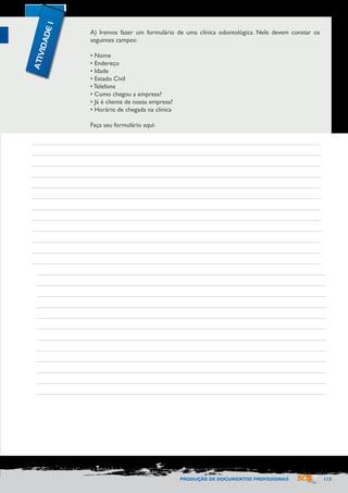PRODUÇÃO DE DOCUMENTOS PROFISSIONAIS 115 
A) Iremos fazer um formulário de uma clínica odontológica. Nele devem constar os 
seguintes campos: 
• Nome 
• Endereço 
• Idade 
• Estado Civil 
• Telefone 
• Como chegou a empresa? 
• Já é cliente de nossa empresa? 
• Horário de chegada na clínica 
Faça seu formulário aqui: 
ATIVIDADE 1 
 