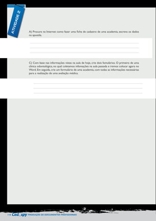 116 PRODUÇÃO DE DOCUMENTOS PROFISSIONAIS 
A) Procure na Internet como fazer uma ficha de cadastro de uma academia, escreva os dados 
na apostila. 
C) Com base nas informações vistas na aula de hoje, crie dois fomulários. O primeiro de uma 
clinica odontológica, no qual coletamos infomações na aula passada e iremos colocar agora no 
Word. Em seguida, crie um formulário de uma academia, com todas as informações necessárias 
para a realização de uma avaliação médica. 
ATIVIDADE 2 
 