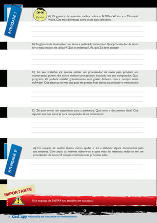12 PRODUÇÃO DE DOCUMENTOS PROFISSIONAIS 
A) Zé gostaria de aprender melhor sobre o BrOffice Writer e o Microsoft 
Word. Cite três diferenças entre estes dois softwares. 
B) Zé gostaria de desenvolver um texto e publicá-lo na internet. Qual processador de texto 
seria mais prático ele utilizar? Qual o endereço URL que Zé deve acessar? 
C) Em seu trabalho, Zé precisa utilizar um processador de texto para produzir um 
memorando, porém não existe nenhum processador instalado em seu computador. Qual 
programa Zé poderia instalar gratuitamente sem gastar dinheiro com a compra deste 
software? Cite algumas normas das quais ele precisa ficar atento ao produzir o memorando: 
D) Zé quer enviar um documento para a prefeitura. Qual seria o documento ideal? Cite 
algumas normas técnicas para composição deste documento: 
A) Em equipes de quatro alunos, vamos ajudar o Zé a elaborar alguns documentos para 
sua empresa. Com ajuda da internet elabore-os e após visto do instrutor, redija-os em um 
processador de texto. O projeto continuará nas próximas aulas. 
IMPORTANTE 
Não esqueça de SALVAR seu trabalho em sua pasta! 
ATIVIDADE 1 
ATIVIDADE 2 
 