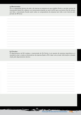 PRODUÇÃO DE DOCUMENTOS PROFISSIONAIS 13 
a) Memorando: 
Zé é o responsável técnico da rede e da internet na empresa em que trabalha. Porém o servidor precisa de 
manutenção. Ajude Zé a elaborar um memorando avisando ao setor de RH que no próximo final de semana 
será feita a manutenção, ficando assim todos os computadores da empresa sem rede e sem internet pelo 
período de 48 horas: 
b) Circular: 
O departamento de RH recebeu o memorando de Zé. Porém é um assunto de extrema importância e é 
necessário avisar a todos os funcionários da empresa. Ajude o RH a fazer uma circular informando a situação 
citada pelo departamento técnico: 
 