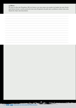 14 PRODUÇÃO DE DOCUMENTOS PROFISSIONAIS 
c) Ofício: 
Zé mora na Rua dos Pimpolhos, 305, em frente a sua casa existe uma quadra de futebol de areia. Porém 
após fortes chuvas, a cancha precisa de mais areia. Zé gostaria de pedir para a prefeitura colocar esta areia. 
Ajude Zé a fazer este documento: 
 