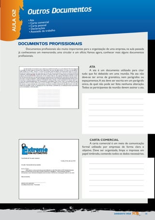 AMBIENTE WEB 15 
Outros Documentos 
AULA 02 
• Ata 
• Carta comercial 
• Carta pessoal 
• Declarações 
• Atestado de trabalho 
Documentos profissionais são muito importantes para a organização de uma empresa, na aula passada 
já conhecemos um memorando, uma circular e um ofício. Vamos agora, conhecer mais alguns documentos 
profissionais. 
DOCUMENTOS PROFISSIONAIS 
ATA 
A ata é um documento utilizado para citar 
tudo que foi debatido em uma reunião. Na ata não 
deve-se ter erros de gramática, nem parágrafos ou 
espaçamentos. A ata deve ser escrita em um parágrafo 
único, da qual não pode ser feita nenhuma alteração. 
Todos os participantes da reunião devem assinar a ata. 
CARTA COMERCIAL 
A carta comercial é um meio de comunicação 
formal utilizado por empresas de forma clara e 
objetiva. Deve ser organizada, limpa e impressa em 
papel timbrado, contendo todos os dados necessários. 
 