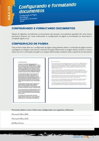 AMBIENTE WEB 21 
Depois de digitados, normalmente os documentos não possuem uma aparência agradável. Por este motivo, 
precisamos preparar seu visual, melhorando as configurações da página, as formatações do documento e 
corrigindo alguns erros. 
Uma primeira etapa deve ser a configuração de página, nesta podemos alterar a orientação da página (retrato 
e paisagem), as margens e até mesmo o tamanho do papel. Observando as imagens abaixo veremos o mesmo 
texto, mas com a orientação do papel e as margens diferenciadas, mudando então a aparência do documento. 
Configurando e formatando 
documentos 
AULA 03 
Configuração de Página 
Formatação 
Ortografia e Gramática 
Salvar 
CONFIGURANDO E FORMATANDO DOCUMENTOS 
CONFIGURAÇÃO DE PÁGINA 
Preencha abaixo como é feita esta configuração nos seguintes softwares: 
Microsoft Office 2003: 
Microsoft Office 2010: 
BrOffice Writer: 
 