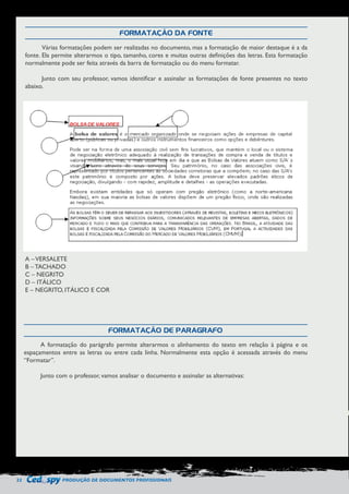 22 PRODUÇÃO DE DOCUMENTOS PROFISSIONAIS 
FORMATAÇÃO DA FONTE 
FORMATAÇÃO DE PARÁGRAFO 
Várias formatações podem ser realizadas no documento, mas a formatação de maior destaque é a da 
fonte. Ela permite alterarmos o tipo, tamanho, cores e muitas outras definições das letras. Esta formatação 
normalmente pode ser feita através da barra de formatação ou do menu formatar. 
Junto com seu professor, vamos identificar e assinalar as formatações de fonte presentes no texto 
abaixo. 
A formatação do parágrafo permite alterarmos o alinhamento do texto em relação à página e os 
espaçamentos entre as letras ou entre cada linha. Normalmente esta opção é acessada através do menu 
“Formatar”. 
Junto com o professor, vamos analisar o documento e assinalar as alternativas: 
A – VERSALETE 
B – TACHADO 
C – NEGRITO 
D – ITÁLICO 
E – NEGRITO, ITÁLICO E COR 
 