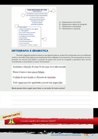 PRODUÇÃO DE DOCUMENTOS PROFISSIONAIS 23 
Durante a digitação podemos observar que algumas palavras podem ficar destacadas com um sublinhado 
verde ou vermelho. Estas palavras provavelmente foram digitadas incorretamente. Os processadores de texto 
possuem um recurso que facilita a correção de textos com erros de ortografia e gramática. Este recurso 
normalmente é encontrado no menu “Ferramentas”. 
A – Espaçamento entre linhas 
B – Espaçamento depois do parágrafo 
C – Alinhamento centralizado 
D – Alinhamento à esquerda 
ORTOGRAFIA E GRAMÁTICA 
IMPORTANTE 
A correção ortográfica não é totalmente confiável!!! 
Quais passos devo seguir para fazer a correção do texto acima? 
 