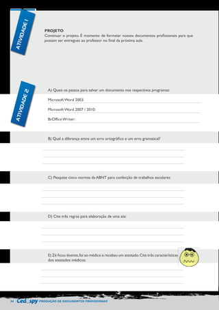 24 PRODUÇÃO DE DOCUMENTOS PROFISSIONAIS 
PROJETO 
Continuar o projeto. É momento de formatar nossos documentos profissionais para que 
possam ser entregues ao professor no final da próxima aula. 
A) Quais os passos para salvar um documento nos respectivos programas: 
Microsoft Word 2003: 
Microsoft Word 2007 / 2010: 
BrOffice Writer: 
B) Qual a diferença entre um erro ortográfico e um erro gramatical? 
C) Pesquise cinco normas da ABNT para confecção de trabalhos escolares: 
D) Cite três regras para elaboração de uma ata: 
E) Zé ficou doente, foi ao médico e recebeu um atestado. Cite três características 
dos atestados médicos: 
ATIVIDADE 1 
ATIVIDADE 2 
 