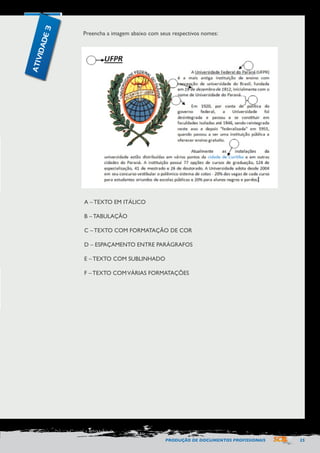 PRODUÇÃO DE DOCUMENTOS PROFISSIONAIS 25 
Preencha a imagem abaixo com seus respectivos nomes: 
A – TEXTO EM ITÁLICO 
B – TABULAÇÃO 
C – TEXTO COM FORMATAÇÃO DE COR 
D – ESPAÇAMENTO ENTRE PARÁGRAFOS 
E – TEXTO COM SUBLINHADO 
F – TEXTO COM VÁRIAS FORMATAÇÕES 
ATIVIDADE 3 
 