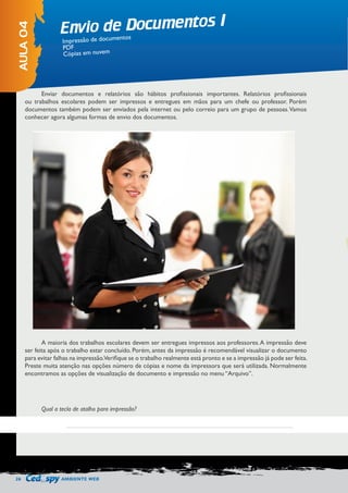 26 AMBIENTE WEB 
Envio de Documentos I 
AULA 04 
Impressão de documentos 
PDF 
Cópias em nuvem 
Enviar documentos e relatórios são hábitos profissionais importantes. Relatórios profissionais 
ou trabalhos escolares podem ser impressos e entregues em mãos para um chefe ou professor. Porém 
documentos também podem ser enviados pela internet ou pelo correio para um grupo de pessoas. Vamos 
conhecer agora algumas formas de envio dos documentos. 
A maioria dos trabalhos escolares devem ser entregues impressos aos professores. A impressão deve 
ser feita após o trabalho estar concluído. Porém, antes da impressão é recomendável visualizar o documento 
para evitar falhas na impressão. Verifique se o trabalho realmente está pronto e se a impressão já pode ser feita. 
Preste muita atenção nas opções número de cópias e nome da impressora que será utilizada. Normalmente 
encontramos as opções de visualização de documento e impressão no menu “Arquivo”. 
Qual a tecla de atalho para impressão? 
 