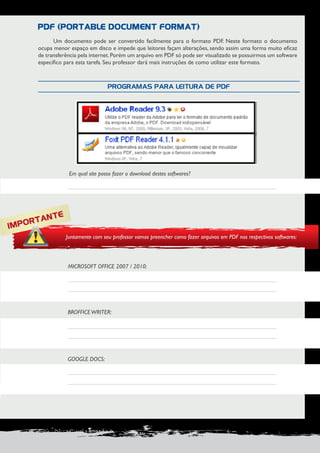 PRODUÇÃO DE DOCUMENTOS PROFISSIONAIS 27 
Um documento pode ser convertido facilmente para o formato PDF. Neste formato o documento 
ocupa menor espaço em disco e impede que leitores façam alterações, sendo assim uma forma muito eficaz 
de transferência pela internet. Porém um arquivo em PDF só pode ser visualizado se possuirmos um software 
específico para esta tarefa. Seu professor dará mais instruções de como utilizar este formato. 
MICROSOFT OFFICE 2007 / 2010: 
BROFFICE WRITER: 
GOOGLE DOCS: 
Em qual site posso fazer o download destes softwares? 
PDF (PORTABLE DOCUMENT FORMAT) 
PROGRAMAS PARA LEITURA DE PDF 
IMPORTANTE 
Juntamente com seu professor vamos preencher como fazer arquivos em PDF nos respectivos softwares: 
 