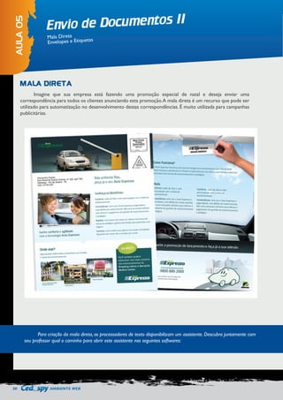 30 AMBIENTE WEB 
Envio de Documentos II 
AULA 05 
Mala Direta 
Envelopes e Etiquetas 
Imagine que sua empresa está fazendo uma promoção especial de natal e deseja enviar uma 
correspondência para todos os clientes anunciando esta promoção. A mala direta é um recurso que pode ser 
utilizado para automatização no desenvolvimento destas correspondências. É muito utilizada para campanhas 
publicitárias. 
MALA DIRETA 
Para criação da mala direta, os processadores de texto disponibilizam um assistente. Descubra juntamente com 
seu professor qual o caminho para abrir este assistente nos seguintes softwares: 
 