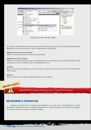 32 PRODUÇÃO DE DOCUMENTOS PROFISSIONAIS 
Mala direta no Microsoft Word 2003 
Ao utilizar o assistente de mala direta, precisamos ficar atentos principalmente nas etapas abaixo. Mas atenção, 
dependendo do seu processador de texto as etapas podem ser alteradas. 
Definição do Documento Principal: 
Define a forma de documento em que será desenvolvido. 
Definição da Lista de Dados: 
Utiliza-se um banco de dados para que estes dados possam ser adicionados ao Documento Principal. Se ainda 
não possui um banco de dados, existe a possibilidade de criá-lo. 
Campos: 
São as partes que serão alteradas nos documentos, os campos do banco de dados. Ex: Nome, Sobrenome, 
CEP e outros. 
Mesclar: 
Ato de concluir o documento, visualizando todas as suas variações. 
IMPORTANTE 
FIQUE ATENTO! Seu professor irá demonstrar como é a criação de uma mala direta . 
ENVELOPES E ETIQUETAS 
Empresas costumam fazer envelopes personalizados para enviar suas correspondências e serem 
identificadas rapidamente. Sobre os envelopes ainda podem ser colados etiquetas com o destino da mensagem 
ou o destino pode ser impresso no próprio envelope. 
 