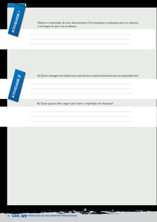 36 PRODUÇÃO DE DOCUMENTOS PROFISSIONAIS 
Elabore a impressão de seus documentos. Crie envelopes e etiquetas para os mesmos 
e entregue-os para seu professor. 
A) Qual a vantagem de utilizarmos mala direta no desenvolvimento de correspondências? 
B) Quais passos devo seguir para fazer a impressão de etiquetas? 
ATIVIDADE 1 
ATIVIDADE 2 
 