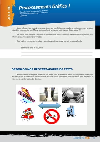 AMBIENTE WEB 37 
Processamento Gráfico I 
AULA 06 
Desenhos nos processadores de texto 
Posicionamento de imagens e objetos 
Legendas 
Nessa aula você aprenderá recursos gráficos que possibilitarão a criação de panfletos, textos variados 
e também pequenos jornais. Montar um jornal será o nosso projeto da aula 06 até a aula 09. 
Um jornal é um meio de comunicação impresso, que possui conteúdo diversificado ou específico, que 
informa a seus leitores notícias variadas. 
Você poderá montar um jornal para sua sala de aula, sua igreja, seu bairro ou sua família. 
Há ocasiões em que apenas os textos não dizem tudo, e também as vezes não despertam o interesse 
do leitor, surge a necessidade de utilizarmos recursos visuais juntamente com os textos para despertar o 
interesse e prender a atenção do leitor. 
Definindo o tema do seu jornal: 
DESENHOS NOS PROCESSADORES DE TEXTO 
 