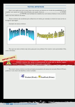 40 PRODUÇÃO DE DOCUMENTOS PROFISSIONAIS 
TEXTOS ARTÍSTICOS 
Está é uma opção que torna nosso texto mais atrativo aos leitores em virtude das possibilidades de se 
trabalhar com textos em moldes diversificados, esta opção chama-se ____________________ no WORD 
e _________________ no WRITER, esta facilidade de trabalharmos com textos artísticos é uma excelente 
opção nos bons editores de textos. 
Textos artísticos são excelentes para utilizarmos em títulos, por exemplo, no título do nosso jornal, ou 
de alguma reportagem. 
Exemplos de textos artísticos: 
Para que seu texto artístico seja único, peça para seu professor lhe mostrar como personalizar linha, 
cores e formatos. 
Para inserir textos artísticos nos dois principais processadores de textos do mercado (Word e Writer), 
podemos ir até a barra de desenhos e clicar no botão: 
IMPORTANTE 
CUIDADO: Devemos ficar atentos ao posicionamento do cursor, pois os clip-arts, imagens, 
desenhos e textos artísticos serão inseridos sempre onde o cursor estiver. 
 