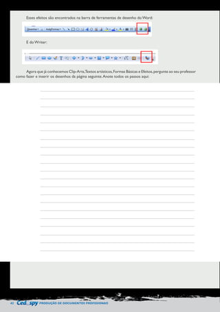 42 PRODUÇÃO DE DOCUMENTOS PROFISSIONAIS 
Esses efeitos são encontrados na barra de ferramentas de desenho do Word: 
E do Writer: 
Agora que já conhecemos Clip-Arts, Textos artísticos, Formas Básicas e Efeitos, pergunte ao seu professor 
como fazer e inserir os desenhos da página seguinte. Anote todos os passos aqui: 
 