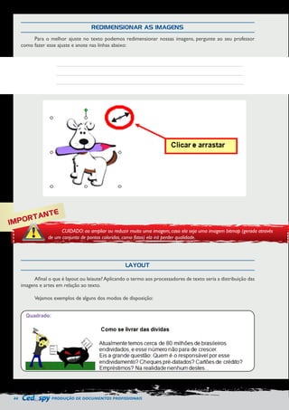44 PRODUÇÃO DE DOCUMENTOS PROFISSIONAIS 
REDIMENSIONAR AS IMAGENS 
LAYOUT 
Para o melhor ajuste no texto podemos redimensionar nossas imagens, pergunte ao seu professor 
como fazer esse ajuste e anote nas linhas abaixo: 
Afinal o que é layout ou leiaute? Aplicando o termo aos processadores de texto seria a distribuição das 
imagens e artes em relação ao texto. 
Vejamos exemplos de alguns dos modos de disposição: 
IMPORTANTE 
CUIDADO: ao ampliar ou reduzir muito uma imagem, caso ela seja uma imagem bitmap (gerada através 
de um conjunto de pontos coloridos, como fotos) ela irá perder qualidade. 
 