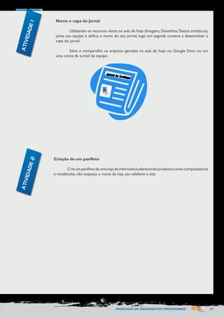 PRODUÇÃO DE DOCUMENTOS PROFISSIONAIS 47 
Nome e capa do Jornal 
Utilizando os recursos vistos na aula de hoje (Imagens, Desenhos, Textos artísticos), 
junte sua equipe e defina o nome do seu jornal, logo em seguida comece a desenvolver a 
capa do jornal. 
Salve e compartilhe os arquivos gerados na aula de hoje no Google Docs ou em 
uma conta de e-mail da equipe. 
Criação de um panfleto 
Crie um panfleto de uma loja de informática oferecendo produtos como computadores 
e notebooks, não esqueça o nome da loja, seu telefone e site. 
ATIVIDADE 1 
ATIVIDADE 2 
 