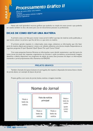48 AMBIENTE WEB 
Processamento Gráfico II 
AULA 07 
Dicas de como editar uma matéria 
Colunas 
Quebras de textos, colunas e páginas 
Letras Capitulares 
Nesta aula você aprenderá recursos gráficos que ajudarão na criação de nosso jornal e que poderão 
ser usados também no dia a dia tanto para uso em documentos pessoais ou profissionais. 
A primeira coisa a ser feita para montar nosso jornal é definir que tipo de matérias serão publicadas, o 
que vamos colocar no jornal, o que fica de fora e o que entra na matéria. 
O primeiro grande requisito é a observação, nesta etapa, coletamos as informações que irão fazer 
parte da matéria, depois para preparar o texto a ser editado utilizamos uma técnica simples. Respondemos as 
seguintes perguntas: O que? Quando? Qual? Quem? Por quê? Como? Onde? 
Com estas perguntas faremos filtramos as informações e para decidir exatamente o que fará parte do 
nosso jornal, de posse das respostas, organizamos em formato e estilo jornalístico, acrescentando imagens, 
desenhos e efeitos disponíveis nos programas de edição de texto. Esse processo de dispor as informações 
montando o jornal propriamente dito chamamos de EDIÇÃO. 
Também chamado de Layout (Leiaute em português), diz respeito à disposição de textos, fotos e títulos 
do jornal, abaixo um exemplo de layout de Jornal: 
Projeto gráfico com nome do jornal, títulos, notícias e imagens inseridas 
DICAS DE COMO EDITAR UMA MATÉRIA 
PROJETO GRÁFICO 
 