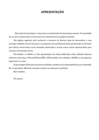 APRESENTAÇÃO 
Este material visa preparar o aluno para a compreensão de documentos textuais. A necessidade de um bom conhecimento na forma escrita é fundamental em qualquer profissão. 
Nas páginas seguintes você conhecerá a estrutura de diversos tipos de documentos e suas principais utilidades, servirá tanto para o uso pessoal como profissional. Serão apresentados os formatos para ofícios, memorandos, cartas, atestados, declarações e muitos outros textos imprescindíveis para uma boa comunicação escrita. 
Para facilitar o trabalho e a boa apresentação dos textos elaborados serão utilizados diversos softwares, entre eles, o Microsoft Word 2007 e 2010, também será utilizado o BrOffice e os programas disponíveis na nuvem. 
O personagem Zé fará parte de várias atividades e auxiliará você a desempenhá-las com criatividade. Ele irá apresentar diferentes situações e pedirá sua ajuda para resolvê-las. 
Bom trabalho. 
Os autores.  