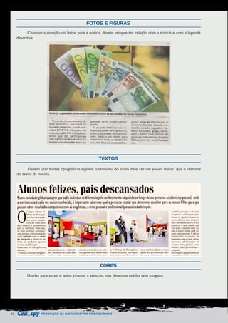 50 PRODUÇÃO DE DOCUMENTOS PROFISSIONAIS 
FOTOS E FIGURAS 
TEXTOS 
CORES 
Chamam a atenção do leitor para a notícia, devem sempre ter relação com a notícia e com a legenda 
descritiva. 
Devem usar fontes tipográficas legíveis, o tamanho do título deve ser um pouco maior que o restante 
do texto da notícia. 
Usadas para atrair o leitor, chamar a atenção, mas devemos usá-las sem exagero. 
 