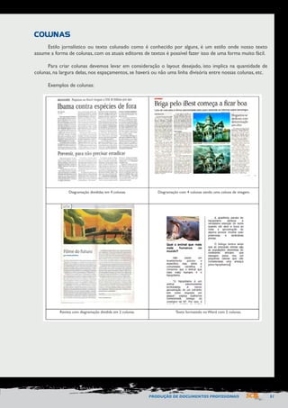 PRODUÇÃO DE DOCUMENTOS PROFISSIONAIS 51 
Estilo jornalístico ou texto colunado como é conhecido por alguns, é um estilo onde nosso texto 
assume a forma de colunas, com os atuais editores de textos é possível fazer isso de uma forma muito fácil. 
Para criar colunas devemos levar em consideração o layout desejado, isto implica na quantidade de 
colunas, na largura delas, nos espaçamentos, se haverá ou não uma linha divisória entre nossas colunas, etc. 
Exemplos de colunas: 
COLUNAS 
Diagramação divididas em 4 colunas. 
Revista com diagramação dividida em 2 colunas. Texto formatado no Word com 2 colunas. 
Diagramação com 4 colunas sendo uma coluna de imagem. 
 