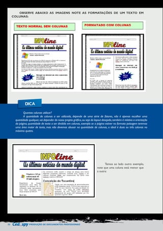 52 PRODUÇÃO DE DOCUMENTOS PROFISSIONAIS 
OBSERVE ABAIXO AS IMAGENS NOTE AS FORMATAÇÕES DE UM TEXTO EM 
COLUNAS: 
Temos ao lado outro exemplo, 
note que uma coluna está menor que 
a outra: 
Quantas colunas utilizar? 
A quantidade de colunas a ser utilizada, depende de uma série de fatores, não é apenas escolher uma 
quantidade qualquer, vai depender do nosso projeto gráfico, ou seja do layout desejado, também é relativo a orientação 
da página, quantidade de texto a ser dividido em colunas, exemplo se a página estiver no formato paisagem teremos 
uma área maior de texto, mas não devemos abusar na quantidade de colunas, o ideal é duas ou três colunas no 
máximo quatro. 
DICA 
 
