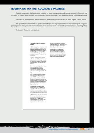 PRODUÇÃO DE DOCUMENTOS PROFISSIONAIS 53 
Quando estamos trabalhando com colunas, às vezes torna-se necessário interromper o fluxo normal 
do texto na coluna onde estamos, e continuar em outra coluna, para isto podemos efetuar a quebra de coluna. 
Em qualquer momento do meu trabalho eu posso inserir quebras, seja de linha, página, coluna, seção. 
Mas qual a finalidade de efetuar quebras? Isto força uma disposição de texto diferente daquela proposta 
pela seqüência até o presente momento da quebra, fazendo assim o texto adequar-se ao nosso projeto gráfico. 
Texto com 2 colunas sem quebra: 
QUEBRA DE TEXTOS, COLUNAS E PÁGINAS 
 