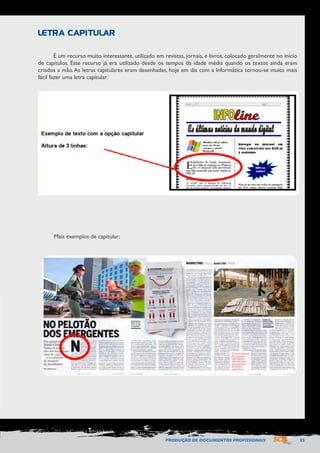 PRODUÇÃO DE DOCUMENTOS PROFISSIONAIS 55 
É um recurso muito interessante, utilizado em revistas, jornais, e livros, colocado geralmente no inicio 
de capítulos. Este recurso já era utilizado desde os tempos da idade média quando os textos ainda eram 
criados a mão. As letras capitulares eram desenhadas, hoje em dia com a Informática tornou-se muito mais 
fácil fazer uma letra capitular. 
LETRA CAPITULAR 
Mais exemplos de capitular: 
 