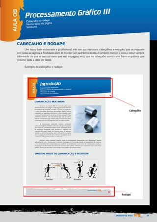AMBIENTE WEB 59 
Processamento Gráfico III 
AULA 08 
Cabeçalho e rodapé 
Numeração de página 
Símbolos 
CABEÇALHO E RODAPÉ 
Um texto bem elaborado e profissional, trás em sua estrutura cabeçalhos e rodapés, que se repetem 
em todas as páginas, a finalidade além de manter um padrão no texto, é também manter o nosso leitor sempre 
informado do que se trata o texto que está na pagina, visto que no cabeçalho consta uma frase ou palavra que 
resume toda a idéia do texto. 
Exemplo de cabeçalho e rodapé: 
 