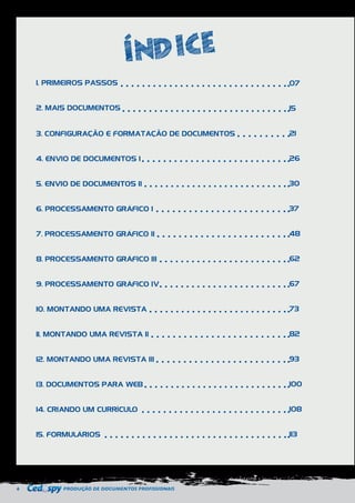 6 PRODUÇÃO DE DOCUMENTOS PROFISSIONAIS 
1. PRIMEIROS PASSOS 
2. MAIS DOCUMENTOS 
3. CONFIGURAÇÃO E FORMATAÇÃO DE DOCUMENTOS 
4. ENVIO DE DOCUMENTOS I 
5. ENVIO DE DOCUMENTOS II 
6. PROCESSAMENTO GRÁFICO I 
7. PROCESSAMENTO GRÁFICO II 
8. PROCESSAMENTO GRÁFICO III 
9. PROCESSAMENTO GRÁFICO IV 
10. MONTANDO UMA REVISTA 
11. MONTANDO UMA REVISTA II 
12. MONTANDO UMA REVISTA III 
13. DOCUMENTOS PARA WEB 
14. CRIANDO UM CURRÍCULO 
15. FORMULÁRIOS 
07 
15 
21 
26 
30 
37 
48 
62 
67 
73 
82 
93 
100 
108 
113 
 