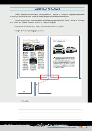 PRODUÇÃO DE DOCUMENTOS PROFISSIONAIS 61 
NUMERAÇÃO DE PÁGINAS 
Também podemos inserir números nas nossas páginas, a numeração é muito útil principalmente quando 
o nosso documento possui um índice, facilitando a localização da informação desejada. 
A numeração da página normalmente fica no rodapé da página e pode ser exibida a esquerda, no centro 
ou à direita. Mas também podemos inseri-la no cabeçalho da página. 
Em jornais e revistas devemos utilizar o alinhamento externo ou interno. 
Exemplo de numeração de página externa: 
Anotações: 
 